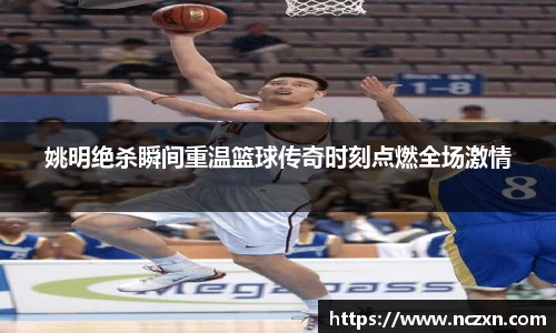 姚明绝杀瞬间重温篮球传奇时刻点燃全场激情
